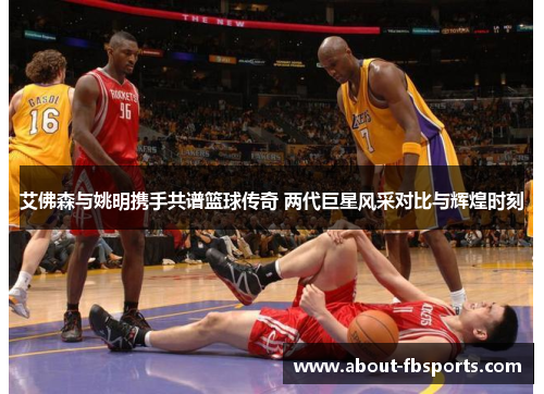 艾佛森与姚明携手共谱篮球传奇 两代巨星风采对比与辉煌时刻